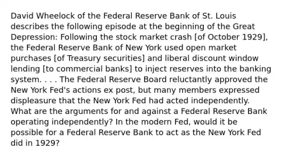 David Wheelock of the Federal Reserve Bank of St. Louis describes the following episode at the beginning of the Great Depression: Following the stock market crash [of October 1929], the Federal Reserve Bank of New York used open market purchases [of Treasury securities] and liberal discount window lending [to commercial banks] to inject reserves into the banking system. . . . The Federal Reserve Board reluctantly approved the New York Fed's actions ex post, but many members expressed displeasure that the New York Fed had acted independently. What are the arguments for and against a Federal Reserve Bank operating independently? In the modern Fed, would it be possible for a Federal Reserve Bank to act as the New York Fed did in 1929?