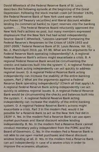 David Wheelock of the Federal Reserve Bank of St. Louis describes the following episode at the beginning of the Great​ Depression: Following the stock market crash​ [of October​ 1929], the Federal Reserve Bank of New York used open market purchases​ [of Treasury​ securities] and liberal discount window lending​ [to commercial​ banks] to inject reserves into the banking system. . . . The Federal Reserve Board reluctantly approved the New York​ Fed's actions ex​ post, but many members expressed displeasure that the New York Fed had acted independently. ​Source: David​ C.Wheelock, "Lessons​ Learned? Comparing the Federal​ Reserve's Responses to the Crises of 1929-1933 and 2007-​2009," Federal Reserve Bank of St. Louis Review​, Vol.​ 92, No.​ 2, March/April​ 2010, pp. 97-98. What are the arguments for a Federal Reserve Bank operating​ independently? A. A regional Federal Reserve​ Bank's actions might exacerbate a crisis. B. A regional Federal Reserve Bank would be circumventing the checks and balances built into the system. C. A regional Federal Reserve Bank acting independently can act quickly to address regional issues. D. A regional Federal Reserve Bank acting independently can increase the stability of the entire banking system. Part 2 What are the arguments against a Federal Reserve Bank operating​ independently? ​(Check all that apply.​) A. A regional Federal Reserve Bank acting independently can act quickly to address regional issues. B. A regional Federal Reserve Bank would be circumventing the checks and balances built into the system. C. A regional Federal Reserve Bank acting independently can increase the stability of the entire banking system. D. A regional Federal Reserve​ Bank's actions might exacerbate a crisis. Part 3 In the modern​ Fed, would it be possible for a Reserve Bank to act as the New York Fed did in​ 1929? A. Yes. In the modern Fed a Reserve Bank can use open market purchases and liberal discount window lending independently. B. No. In the modern Fed a Reserve Bank cannot conduct monetary policy independent from the FOMC and the Board of Governors. C. No. In the modern Fed a Reserve Bank is not able to use open market purchases and liberal discount window lending at all. D. Yes. In the modern Fed a Reserve Bank can act independently in case of a severe crisis in order to improve the economic situation.