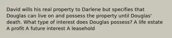 David wills his real property to Darlene but specifies that Douglas can live on and possess the property until Douglas' death. What type of interest does Douglas possess? A life estate A profit A future interest A leasehold