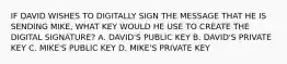 IF DAVID WISHES TO DIGITALLY SIGN THE MESSAGE THAT HE IS SENDING MIKE, WHAT KEY WOULD HE USE TO CREATE THE DIGITAL SIGNATURE? A. DAVID'S PUBLIC KEY B. DAVID'S PRIVATE KEY C. MIKE'S PUBLIC KEY D. MIKE'S PRIVATE KEY