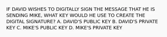 IF DAVID WISHES TO DIGITALLY SIGN THE MESSAGE THAT HE IS SENDING MIKE, WHAT KEY WOULD HE USE TO CREATE THE DIGITAL SIGNATURE? A. DAVID'S PUBLIC KEY B. DAVID'S PRIVATE KEY C. MIKE'S PUBLIC KEY D. MIKE'S PRIVATE KEY