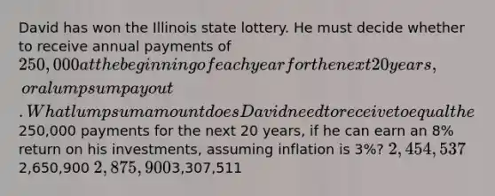 David has won the Illinois state lottery. He must decide whether to receive annual payments of 250,000 at the beginning of each year for the next 20 years, or a lump sum payout. What lump sum amount does David need to receive to equal the250,000 payments for the next 20 years, if he can earn an 8% return on his investments, assuming inflation is 3%? 2,454,5372,650,900 2,875,9003,307,511