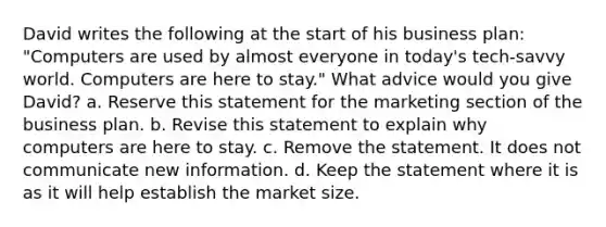 David writes the following at the start of his business plan: "Computers are used by almost everyone in today's tech-savvy world. Computers are here to stay." What advice would you give David? a. Reserve this statement for the marketing section of the business plan. b. Revise this statement to explain why computers are here to stay. c. Remove the statement. It does not communicate new information. d. Keep the statement where it is as it will help establish the market size.