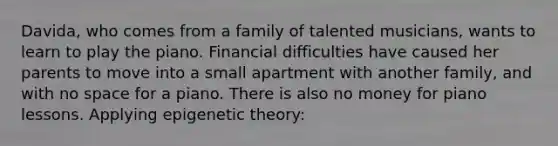 Davida, who comes from a family of talented musicians, wants to learn to play the piano. Financial difficulties have caused her parents to move into a small apartment with another family, and with no space for a piano. There is also no money for piano lessons. Applying epigenetic theory: