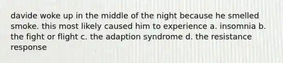 davide woke up in the middle of the night because he smelled smoke. this most likely caused him to experience a. insomnia b. the fight or flight c. the adaption syndrome d. the resistance response