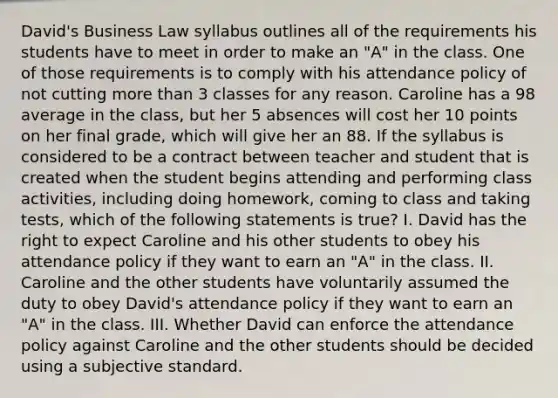 David's Business Law syllabus outlines all of the requirements his students have to meet in order to make an "A" in the class. One of those requirements is to comply with his attendance policy of not cutting more than 3 classes for any reason. Caroline has a 98 average in the class, but her 5 absences will cost her 10 points on her final grade, which will give her an 88. If the syllabus is considered to be a contract between teacher and student that is created when the student begins attending and performing class activities, including doing homework, coming to class and taking tests, which of the following statements is true? I. David has the right to expect Caroline and his other students to obey his attendance policy if they want to earn an "A" in the class. II. Caroline and the other students have voluntarily assumed the duty to obey David's attendance policy if they want to earn an "A" in the class. III. Whether David can enforce the attendance policy against Caroline and the other students should be decided using a subjective standard.