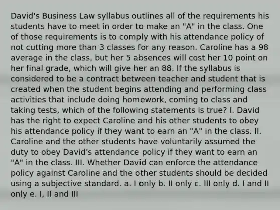 David's Business Law syllabus outlines all of the requirements his students have to meet in order to make an "A" in the class. One of those requirements is to comply with his attendance policy of not cutting more than 3 classes for any reason. Caroline has a 98 average in the class, but her 5 absences will cost her 10 point on her final grade, which will give her an 88. If the syllabus is considered to be a contract between teacher and student that is created when the student begins attending and performing class activities that include doing homework, coming to class and taking tests, which of the following statements is true? I. David has the right to expect Caroline and his other students to obey his attendance policy if they want to earn an "A" in the class. II. Caroline and the other students have voluntarily assumed the duty to obey David's attendance policy if they want to earn an "A" in the class. III. Whether David can enforce the attendance policy against Caroline and the other students should be decided using a subjective standard. a. I only b. II only c. III only d. I and II only e. I, II and III