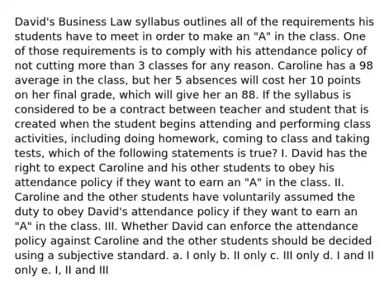 David's Business Law syllabus outlines all of the requirements his students have to meet in order to make an "A" in the class. One of those requirements is to comply with his attendance policy of not cutting more than 3 classes for any reason. Caroline has a 98 average in the class, but her 5 absences will cost her 10 points on her final grade, which will give her an 88. If the syllabus is considered to be a contract between teacher and student that is created when the student begins attending and performing class activities, including doing homework, coming to class and taking tests, which of the following statements is true? I. David has the right to expect Caroline and his other students to obey his attendance policy if they want to earn an "A" in the class. II. Caroline and the other students have voluntarily assumed the duty to obey David's attendance policy if they want to earn an "A" in the class. III. Whether David can enforce the attendance policy against Caroline and the other students should be decided using a subjective standard. a. I only b. II only c. III only d. I and II only e. I, II and III