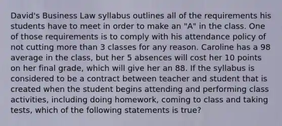 David's Business Law syllabus outlines all of the requirements his students have to meet in order to make an "A" in the class. One of those requirements is to comply with his attendance policy of not cutting more than 3 classes for any reason. Caroline has a 98 average in the class, but her 5 absences will cost her 10 points on her final grade, which will give her an 88. If the syllabus is considered to be a contract between teacher and student that is created when the student begins attending and performing class activities, including doing homework, coming to class and taking tests, which of the following statements is true?