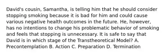 David's cousin, Samantha, is telling him that he should consider stopping smoking because it is bad for him and could cause various negative health outcomes in the future. He, however, has no intentions to change his problematic behavior of smoking and feels that stopping is unnecessary. It is safe to say that David is in which stage of the Transtheoretical Model? A. Precontemplation B. Action C. Preparation D. Termination