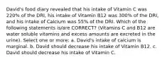 David's food diary revealed that his intake of Vitamin C was 220% of the DRI, his intake of Vitamin B12 was 300% of the DRI, and his intake of Calcium was 55% of the DRI. Which of the following statements is/are CORRECT? (Vitamins C and B12 are water soluble vitamins and excess amounts are excreted in the urine). Select one or more: a. David's intake of calcium is marginal. b. David should decrease his intake of Vitamin B12. c. David should decrease his intake of Vitamin C.