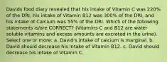 Davids food diary revealed that his intake of Vitamin C was 220% of the DRI, his intake of Vitamin B12 was 300% of the DRI, and his intake of Calcium was 55% of the DRI. Which of the following statements is/are CORRECT? (Vitamins C and B12 are water soluble vitamins and excess amounts are excreted in the urine). Select one or more: a. David's intake of calcium is marginal. b. David should decrease his intake of Vitamin B12. c. David should decrease his intake of Vitamin C.