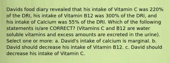 Davids food diary revealed that his intake of Vitamin C was 220% of the DRI, his intake of Vitamin B12 was 300% of the DRI, and his intake of Calcium was 55% of the DRI. Which of the following statements is/are CORRECT? (Vitamins C and B12 are water soluble vitamins and excess amounts are excreted in the urine). Select one or more: a. David's intake of calcium is marginal. b. David should decrease his intake of Vitamin B12. c. David should decrease his intake of Vitamin C.