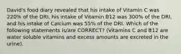 David's food diary revealed that his intake of Vitamin C was 220% of the DRI, his intake of Vitamin B12 was 300% of the DRI, and his intake of Calcium was 55% of the DRI. Which of the following statements is/are CORRECT? (Vitamins C and B12 are water soluble vitamins and excess amounts are excreted in the urine).