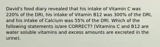 David's food diary revealed that his intake of Vitamin C was 220% of the DRI, his intake of Vitamin B12 was 300% of the DRI, and his intake of Calcium was 55% of the DRI. Which of the following statements is/are CORRECT? (Vitamins C and B12 are water soluble vitamins and excess amounts are excreted in the urine).