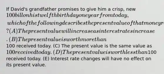 If David's grandfather promises to give him a crisp, new 100 bill on his twelfth birthday one year from today, which of the following describes the present value of that money received one year from now? (A) The present value will increase as interest rates increase. (B) The present value is worth more than100 received today. (C) The present value is the same value as 100 received today. (D) The present value is worth less than100 received today. (E) Interest rate changes will have no effect on its present value.