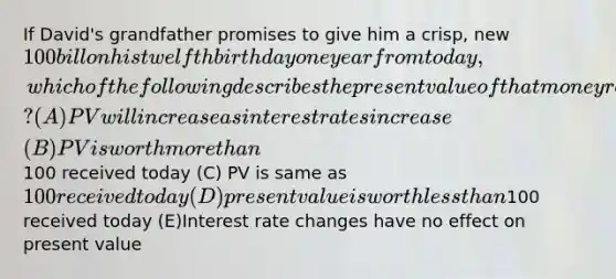 If David's grandfather promises to give him a crisp, new 100 bill on his twelfth birthday one year from today, which of the following describes the present value of that money received on year from now? (A) PV will increase as interest rates increase (B) PV is worth more than100 received today (C) PV is same as 100 received today (D) present value is worth less than100 received today (E)Interest rate changes have no effect on present value