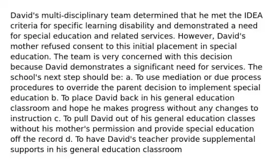 David's multi-disciplinary team determined that he met the IDEA criteria for specific learning disability and demonstrated a need for special education and related services. However, David's mother refused consent to this initial placement in special education. The team is very concerned with this decision because David demonstrates a significant need for services. The school's next step should be: a. To use mediation or due process procedures to override the parent decision to implement special education b. To place David back in his general education classroom and hope he makes progress without any changes to instruction c. To pull David out of his general education classes without his mother's permission and provide special education off the record d. To have David's teacher provide supplemental supports in his general education classroom