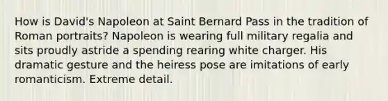 How is David's Napoleon at Saint Bernard Pass in the tradition of Roman portraits? Napoleon is wearing full military regalia and sits proudly astride a spending rearing white charger. His dramatic gesture and the heiress pose are imitations of early romanticism. Extreme detail.