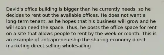 David's office building is bigger than he currently needs, so he decides to rent out the available offices. He does not want a long-term tenant, as he hopes that his business will grow and he will soon need the space. Thus, he posts the office space for rent on a site that allows people to rent by the week or month. This is an example of -intrapreneurship the sharing economy direct marketing direct selling wholesailing