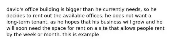 david's office building is bigger than he currently needs, so he decides to rent out the available offices. he does not want a long-term tenant, as he hopes that his business will grow and he will soon need the space for rent on a site that allows people rent by the week or month. this is example