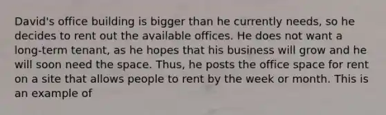 David's office building is bigger than he currently needs, so he decides to rent out the available offices. He does not want a long-term tenant, as he hopes that his business will grow and he will soon need the space. Thus, he posts the office space for rent on a site that allows people to rent by the week or month. This is an example of