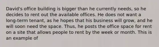 David's office building is bigger than he currently needs, so he decides to rent out the available offices. He does not want a long-term tenant, as he hopes that his business will grow, and he will soon need the space. Thus, he posts the office space for rent on a site that allows people to rent by the week or month. This is an example of