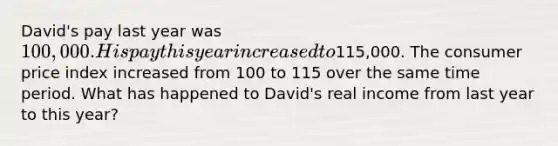 David's pay last year was 100,000. His pay this year increased to115,000. The consumer price index increased from 100 to 115 over the same time period. What has happened to David's real income from last year to this year?