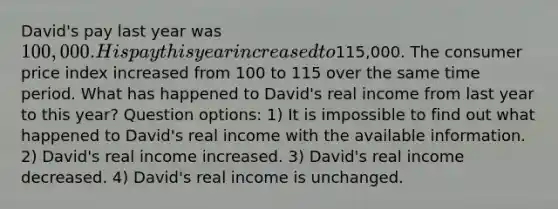 David's pay last year was 100,000. His pay this year increased to115,000. The consumer price index increased from 100 to 115 over the same time period. What has happened to David's real income from last year to this year? Question options: 1) It is impossible to find out what happened to David's real income with the available information. 2) David's real income increased. 3) David's real income decreased. 4) David's real income is unchanged.