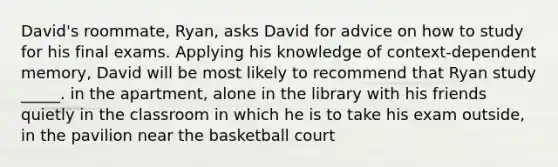 David's roommate, Ryan, asks David for advice on how to study for his final exams. Applying his knowledge of context-dependent memory, David will be most likely to recommend that Ryan study _____. in the apartment, alone in the library with his friends quietly in the classroom in which he is to take his exam outside, in the pavilion near the basketball court