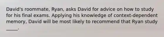 David's roommate, Ryan, asks David for advice on how to study for his final exams. Applying his knowledge of context-dependent memory, David will be most likely to recommend that Ryan study _____.