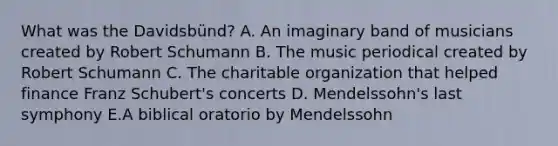 What was the Davidsbünd? A. An imaginary band of musicians created by Robert Schumann B. The music periodical created by Robert Schumann C. The charitable organization that helped finance Franz Schubert's concerts D. Mendelssohn's last symphony E.A biblical oratorio by Mendelssohn