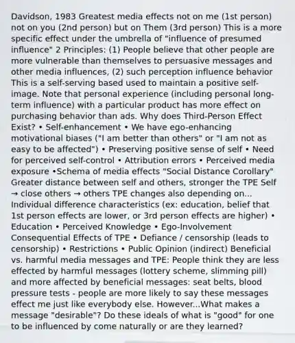 Davidson, 1983 Greatest media effects not on me (1st person) not on you (2nd person) but on Them (3rd person) This is a more specific effect under the umbrella of "influence of presumed influence" 2 Principles: (1) People believe that other people are more vulnerable than themselves to persuasive messages and other media influences, (2) such perception influence behavior This is a self-serving based used to maintain a positive self-image. Note that personal experience (including personal long-term influence) with a particular product has more effect on purchasing behavior than ads. Why does Third-Person Effect Exist? • Self-enhancement • We have ego-enhancing motivational biases ("I am better than others" or "I am not as easy to be affected") • Preserving positive sense of self • Need for perceived self-control • Attribution errors • Perceived media exposure •Schema of media effects "Social Distance Corollary" Greater distance between self and others, stronger the TPE Self → close others → others TPE changes also depending on... Individual difference characteristics (ex: education, belief that 1st person effects are lower, or 3rd person effects are higher) • Education • Perceived Knowledge • Ego-Involvement Consequential Effects of TPE • Defiance / censorship (leads to censorship) • Restrictions • Public Opinion (indirect) Beneficial vs. harmful media messages and TPE: People think they are less effected by harmful messages (lottery scheme, slimming pill) and more affected by beneficial messages: seat belts, blood pressure tests - people are more likely to say these messages effect me just like everybody else. However...What makes a message "desirable"? Do these ideals of what is "good" for one to be influenced by come naturally or are they learned?