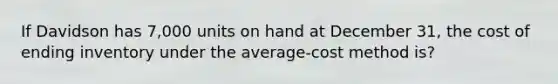 If Davidson has 7,000 units on hand at December 31, the cost of ending inventory under the average-cost method is?