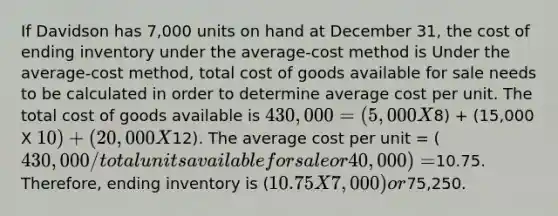 If Davidson has 7,000 units on hand at December 31, the cost of ending inventory under the average-cost method is Under the average-cost method, total cost of goods available for sale needs to be calculated in order to determine average cost per unit. The total cost of goods available is 430,000 = (5,000 X8) + (15,000 X 10) + (20,000 X12). The average cost per unit = (430,000/total units available for sale or 40,000) =10.75. Therefore, ending inventory is (10.75 X 7,000) or75,250.