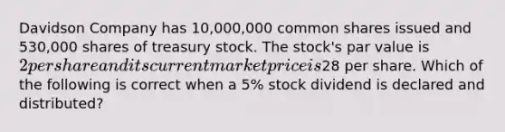 Davidson Company has 10,000,000 common shares issued and 530,000 shares of treasury stock. The stock's par value is 2 per share and its current market price is28 per share. Which of the following is correct when a 5% stock dividend is declared and distributed?