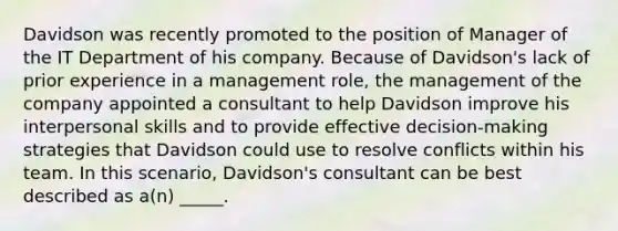 Davidson was recently promoted to the position of Manager of the IT Department of his company. Because of Davidson's lack of prior experience in a management role, the management of the company appointed a consultant to help Davidson improve his interpersonal skills and to provide effective decision-making strategies that Davidson could use to resolve conflicts within his team. In this scenario, Davidson's consultant can be best described as a(n) _____.