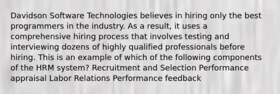 Davidson Software Technologies believes in hiring only the best programmers in the industry. As a result, it uses a comprehensive hiring process that involves testing and interviewing dozens of highly qualified professionals before hiring. This is an example of which of the following components of the HRM system? Recruitment and Selection Performance appraisal Labor Relations Performance feedback