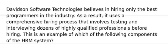 Davidson Software Technologies believes in hiring only the best programmers in the industry. As a result, it uses a comprehensive hiring process that involves testing and interviewing dozens of highly qualified professionals before hiring. This is an example of which of the following components of the HRM system?