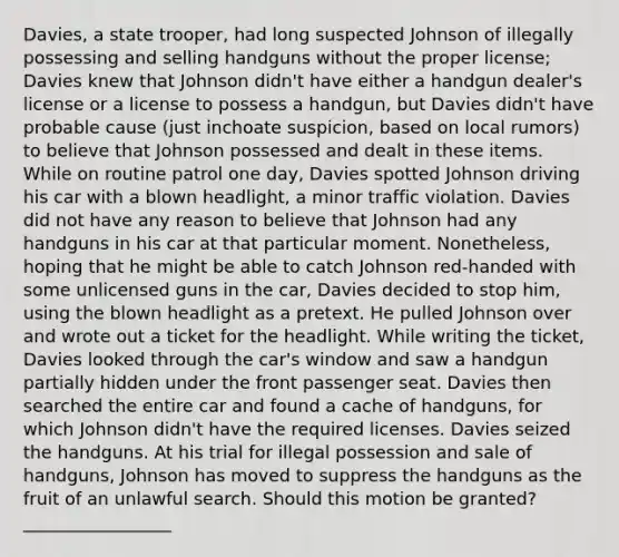 Davies, a state trooper, had long suspected Johnson of illegally possessing and selling handguns without the proper license; Davies knew that Johnson didn't have either a handgun dealer's license or a license to possess a handgun, but Davies didn't have probable cause (just inchoate suspicion, based on local rumors) to believe that Johnson possessed and dealt in these items. While on routine patrol one day, Davies spotted Johnson driving his car with a blown headlight, a minor traffic violation. Davies did not have any reason to believe that Johnson had any handguns in his car at that particular moment. Nonetheless, hoping that he might be able to catch Johnson red-handed with some unlicensed guns in the car, Davies decided to stop him, using the blown headlight as a pretext. He pulled Johnson over and wrote out a ticket for the headlight. While writing the ticket, Davies looked through the car's window and saw a handgun partially hidden under the front passenger seat. Davies then searched the entire car and found a cache of handguns, for which Johnson didn't have the required licenses. Davies seized the handguns. At his trial for illegal possession and sale of handguns, Johnson has moved to suppress the handguns as the fruit of an unlawful search. Should this motion be granted? _________________