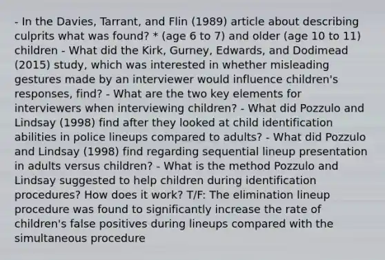 - In the Davies, Tarrant, and Flin (1989) article about describing culprits what was found? * (age 6 to 7) and older (age 10 to 11) children - What did the Kirk, Gurney, Edwards, and Dodimead (2015) study, which was interested in whether misleading gestures made by an interviewer would influence children's responses, find? - What are the two key elements for interviewers when interviewing children? - What did Pozzulo and Lindsay (1998) find after they looked at child identification abilities in police lineups compared to adults? - What did Pozzulo and Lindsay (1998) find regarding sequential lineup presentation in adults versus children? - What is the method Pozzulo and Lindsay suggested to help children during identification procedures? How does it work? T/F: The elimination lineup procedure was found to significantly increase the rate of children's false positives during lineups compared with the simultaneous procedure