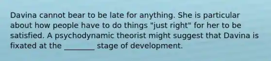 Davina cannot bear to be late for anything. She is particular about how people have to do things "just right" for her to be satisfied. A psychodynamic theorist might suggest that Davina is fixated at the ________ stage of development.