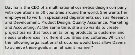 Davina is the CEO of a multinational cosmetics design company with operations in 50 countries around the world. She wants her employees to work in specialized departments such as Research and Development, Product Design, Quality Assurance, Marketing, and Accounting. At the same time, she also wants to create project teams that focus on tailoring products to customer and needs preferences in different countries and cultures. Which of the following organizational structures would best allow Davina to achieve these goals in an efficient manner?