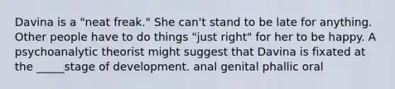 Davina is a "neat freak." She can't stand to be late for anything. Other people have to do things "just right" for her to be happy. A psychoanalytic theorist might suggest that Davina is fixated at the _____stage of development. anal genital phallic oral