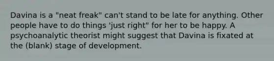 Davina is a "neat freak" can't stand to be late for anything. Other people have to do things 'just right" for her to be happy. A psychoanalytic theorist might suggest that Davina is fixated at the (blank) stage of development.