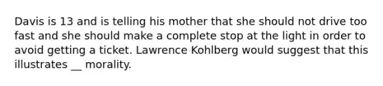 Davis is 13 and is telling his mother that she should not drive too fast and she should make a complete stop at the light in order to avoid getting a ticket. Lawrence Kohlberg would suggest that this illustrates __ morality.