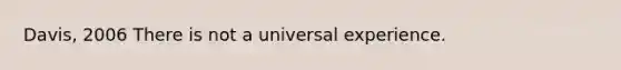 Davis, 2006 There is not a universal experience.