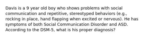 Davis is a 9 year old boy who shows problems with social communication and repetitive, stereotyped behaviors (e.g., rocking in place, hand flapping when excited or nervous). He has symptoms of both Social Communication Disorder and ASD. According to the DSM-5, what is his proper diagnosis?