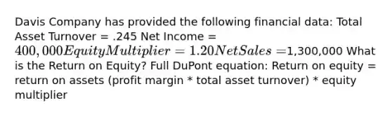 Davis Company has provided the following financial data: Total Asset Turnover = .245 Net Income = 400,000 Equity Multiplier = 1.20 Net Sales =1,300,000 What is the Return on Equity? Full DuPont equation: Return on equity = return on assets (profit margin * total asset turnover) * equity multiplier