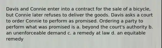 Davis and Connie enter into a contract for the sale of a bicycle, but Connie later refuses to deliver the goods. Davis asks a court to order Connie to perform as promised. Ordering a party to perform what was promised is a. beyond the court's authority b. an unenforceable demand c. a remedy at law d. an equitable remedy